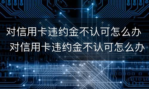 对信用卡违约金不认可怎么办 对信用卡违约金不认可怎么办理