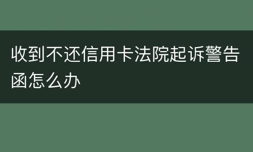 收到不还信用卡法院起诉警告函怎么办