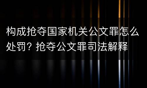 构成抢夺国家机关公文罪怎么处罚? 抢夺公文罪司法解释