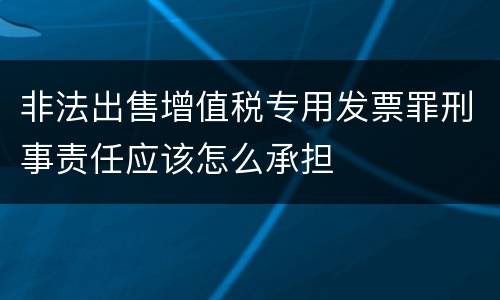 非法出售增值税专用发票罪刑事责任应该怎么承担