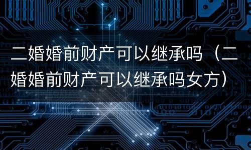 二婚婚前财产可以继承吗（二婚婚前财产可以继承吗女方）
