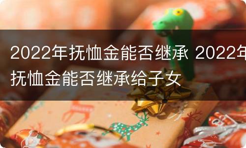 2022年抚恤金能否继承 2022年抚恤金能否继承给子女