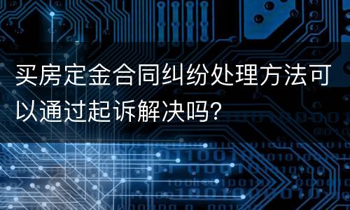 买房定金合同纠纷处理方法可以通过起诉解决吗？