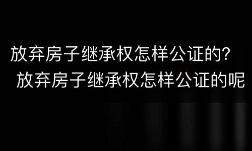 放弃房子继承权怎样公证的？ 放弃房子继承权怎样公证的呢