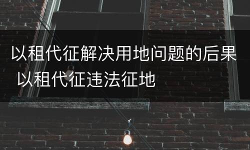 以租代征解决用地问题的后果 以租代征违法征地