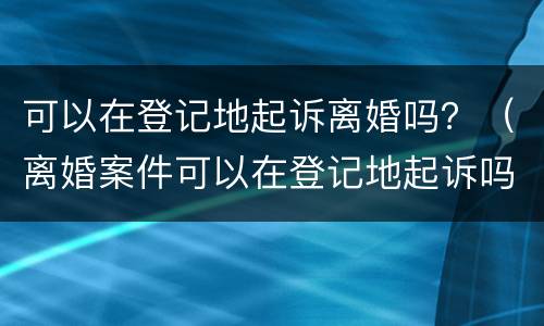 可以在登记地起诉离婚吗？（离婚案件可以在登记地起诉吗）