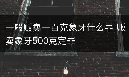 一般贩卖一百克象牙什么罪 贩卖象牙500克定罪