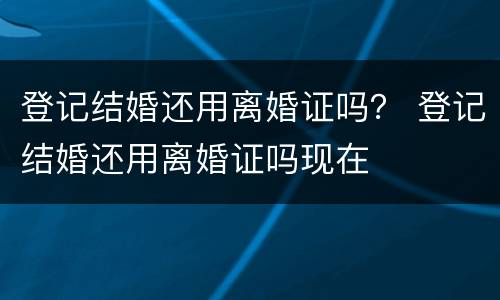 登记结婚还用离婚证吗？ 登记结婚还用离婚证吗现在