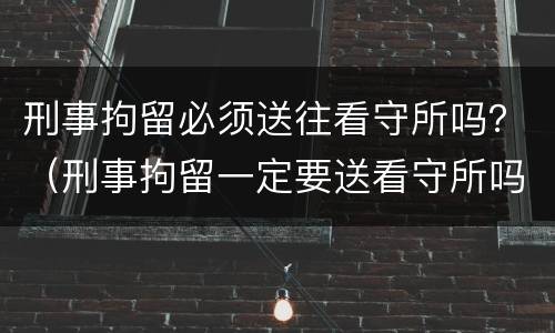 刑事拘留必须送往看守所吗？（刑事拘留一定要送看守所吗）