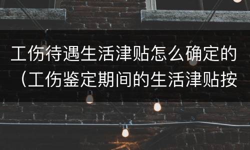 工伤待遇生活津贴怎么确定的（工伤鉴定期间的生活津贴按照什么发放）