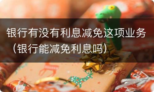 银行有没有利息减免这项业务（银行能减免利息吗）