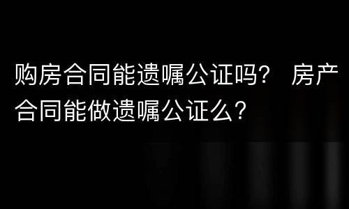 购房合同能遗嘱公证吗？ 房产合同能做遗嘱公证么?