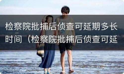 检察院批捕后侦查可延期多长时间（检察院批捕后侦查可延期多长时间开庭）