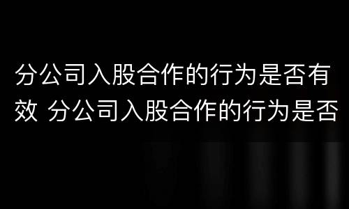 分公司入股合作的行为是否有效 分公司入股合作的行为是否有效合法
