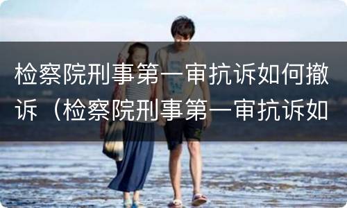 检察院刑事第一审抗诉如何撤诉（检察院刑事第一审抗诉如何撤诉呢）