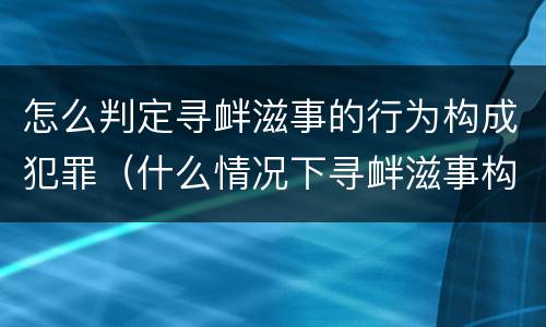 怎么判定寻衅滋事的行为构成犯罪（什么情况下寻衅滋事构成犯罪）