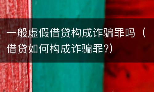 一般虚假借贷构成诈骗罪吗（借贷如何构成诈骗罪?）