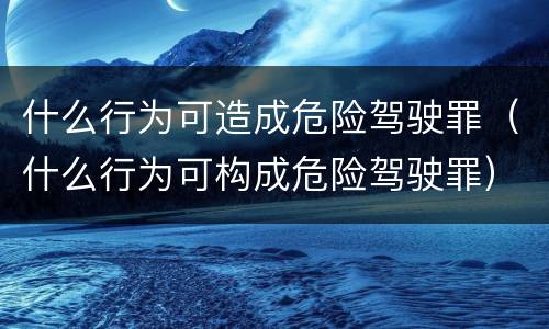 什么行为可造成危险驾驶罪（什么行为可构成危险驾驶罪）
