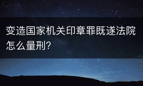 变造国家机关印章罪既遂法院怎么量刑?