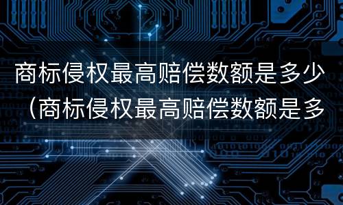 商标侵权最高赔偿数额是多少（商标侵权最高赔偿数额是多少元）