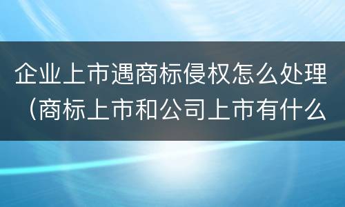 企业上市遇商标侵权怎么处理（商标上市和公司上市有什么区别）