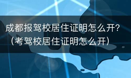 成都报驾校居住证明怎么开？（考驾校居住证明怎么开）