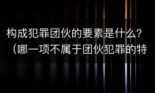 构成犯罪团伙的要素是什么？（哪一项不属于团伙犯罪的特点）