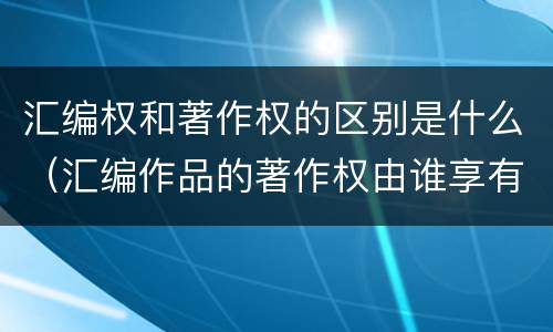 汇编权和著作权的区别是什么（汇编作品的著作权由谁享有）