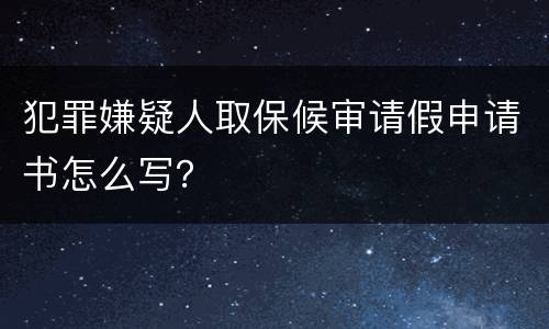 犯罪嫌疑人取保候审请假申请书怎么写？