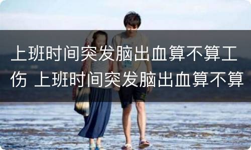 上班时间突发脑出血算不算工伤 上班时间突发脑出血算不算工伤费用由谁承担