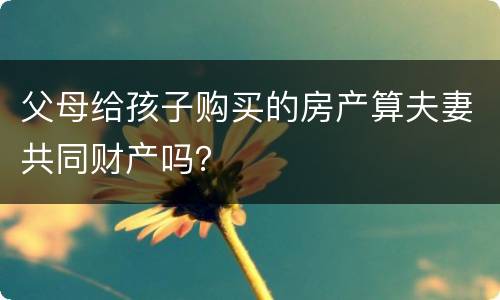 父母给孩子购买的房产算夫妻共同财产吗？