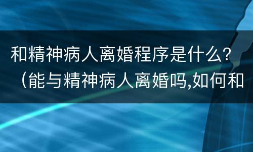 和精神病人离婚程序是什么？（能与精神病人离婚吗,如何和精神病人离婚）