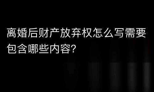离婚后财产放弃权怎么写需要包含哪些内容？