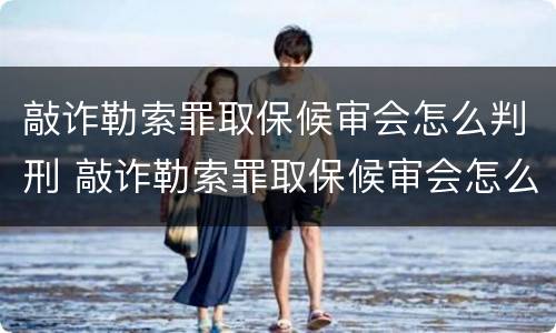 敲诈勒索罪取保候审会怎么判刑 敲诈勒索罪取保候审会怎么判刑呢