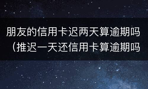 朋友的信用卡迟两天算逾期吗（推迟一天还信用卡算逾期吗?）