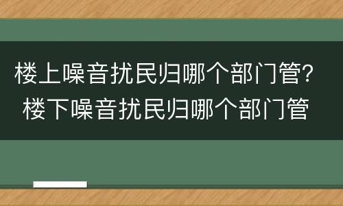 楼上噪音扰民归哪个部门管？ 楼下噪音扰民归哪个部门管