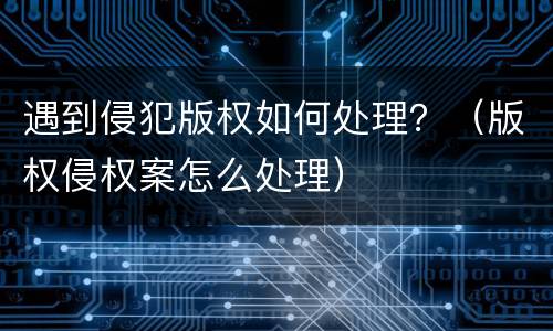 遇到侵犯版权如何处理？（版权侵权案怎么处理）