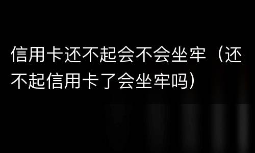信用卡还不起会不会坐牢（还不起信用卡了会坐牢吗）