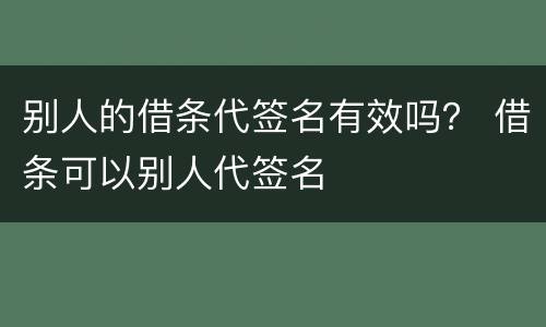 别人的借条代签名有效吗？ 借条可以别人代签名