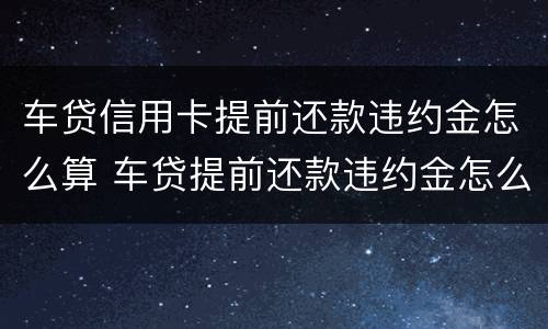 车贷信用卡提前还款违约金怎么算 车贷提前还款违约金怎么算?