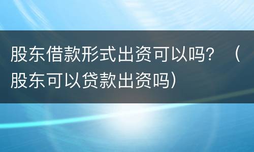 股东借款形式出资可以吗？（股东可以贷款出资吗）