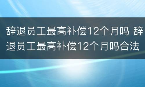 辞退员工最高补偿12个月吗 辞退员工最高补偿12个月吗合法吗