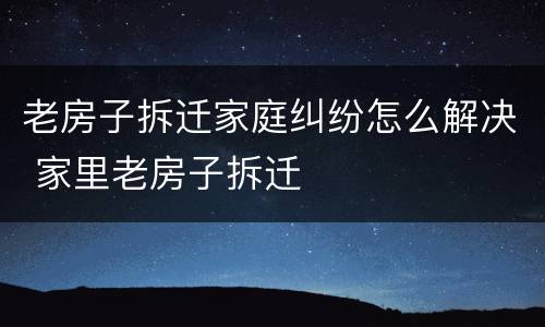 老房子拆迁家庭纠纷怎么解决 家里老房子拆迁