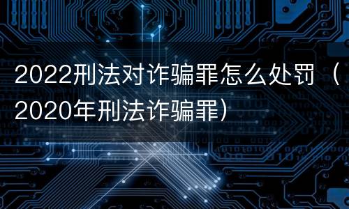 2022刑法对诈骗罪怎么处罚（2020年刑法诈骗罪）