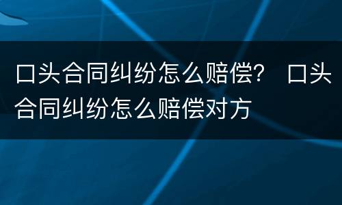 口头合同纠纷怎么赔偿？ 口头合同纠纷怎么赔偿对方