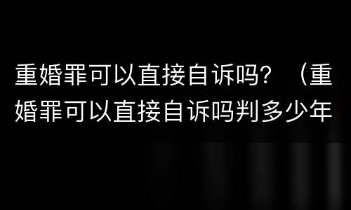 重婚罪可以直接自诉吗？（重婚罪可以直接自诉吗判多少年）