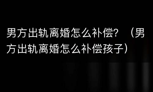 男方出轨离婚怎么补偿？（男方出轨离婚怎么补偿孩子）