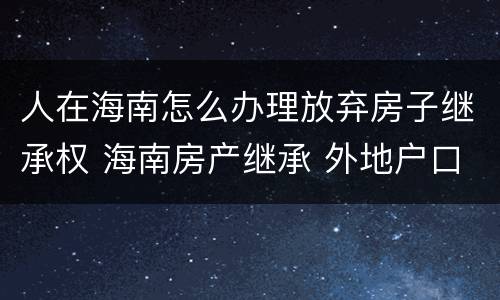 人在海南怎么办理放弃房子继承权 海南房产继承 外地户口