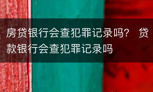 房贷银行会查犯罪记录吗？ 贷款银行会查犯罪记录吗