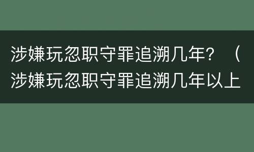 涉嫌玩忽职守罪追溯几年？（涉嫌玩忽职守罪追溯几年以上）